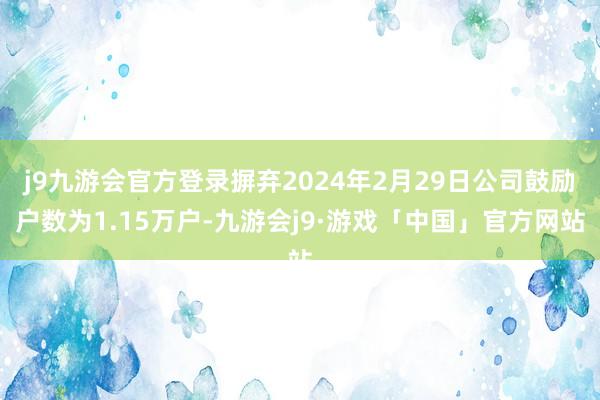 j9九游会官方登录摒弃2024年2月29日公司鼓励户数为1.15万户-九游会j9·游戏「中国」官方网站