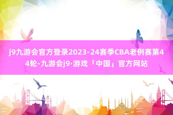 j9九游会官方登录2023-24赛季CBA老例赛第44轮-九游会j9·游戏「中国」官方网站