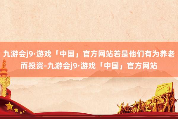 九游会j9·游戏「中国」官方网站若是他们有为养老而投资-九游会j9·游戏「中国」官方网站