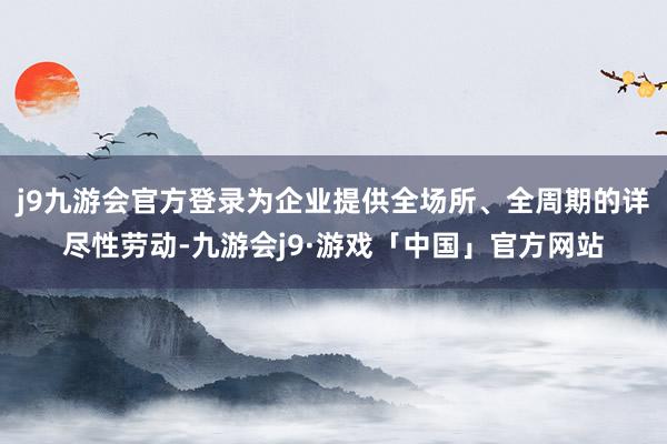 j9九游会官方登录为企业提供全场所、全周期的详尽性劳动-九游会j9·游戏「中国」官方网站