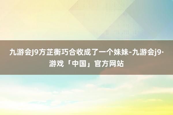 九游会J9方芷衡巧合收成了一个妹妹-九游会j9·游戏「中国」官方网站