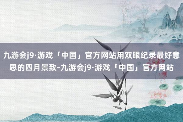 九游会j9·游戏「中国」官方网站用双眼纪录最好意思的四月景致-九游会j9·游戏「中国」官方网站