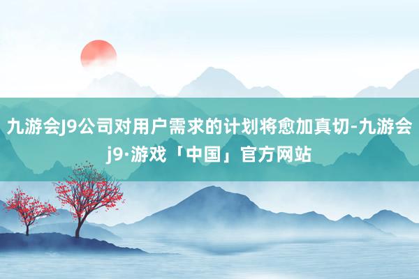 九游会J9公司对用户需求的计划将愈加真切-九游会j9·游戏「中国」官方网站