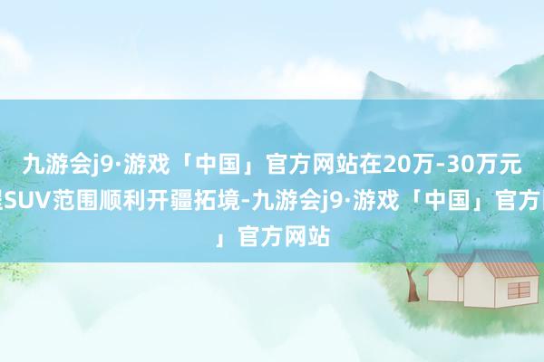 九游会j9·游戏「中国」官方网站在20万-30万元增程SUV范围顺利开疆拓境-九游会j9·游戏「中国」官方网站