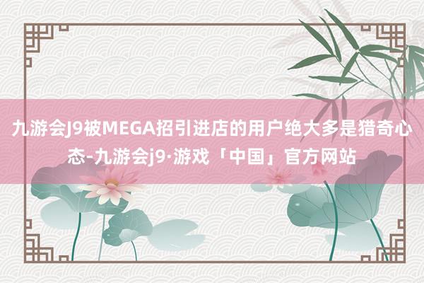 九游会J9被MEGA招引进店的用户绝大多是猎奇心态-九游会j9·游戏「中国」官方网站