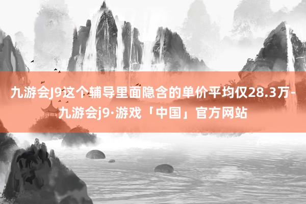 九游会J9这个辅导里面隐含的单价平均仅28.3万-九游会j9·游戏「中国」官方网站