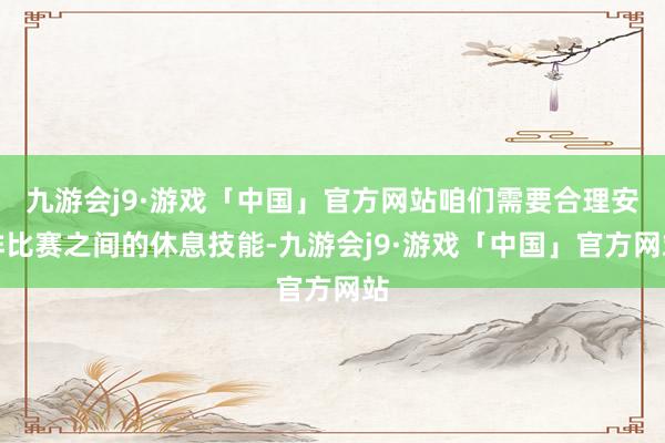 九游会j9·游戏「中国」官方网站咱们需要合理安排比赛之间的休息技能-九游会j9·游戏「中国」官方网站