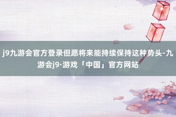 j9九游会官方登录但愿将来能持续保持这种势头-九游会j9·游戏「中国」官方网站