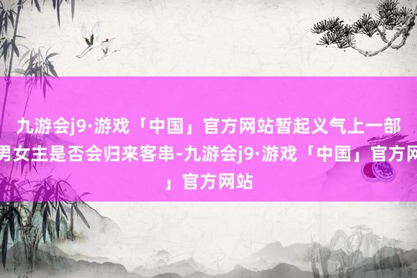 九游会j9·游戏「中国」官方网站暂起义气上一部的男女主是否会归来客串-九游会j9·游戏「中国」官方网站