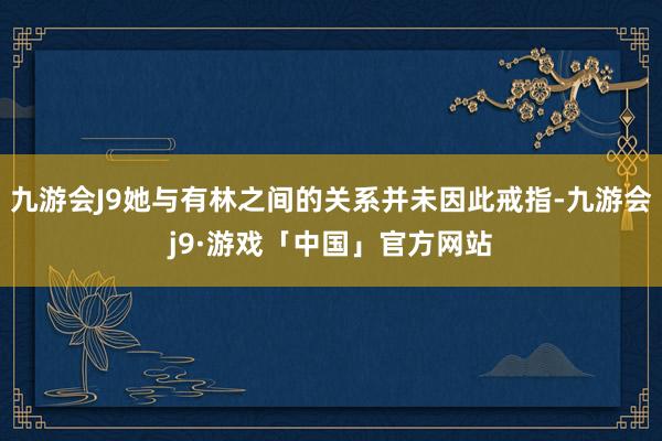 九游会J9她与有林之间的关系并未因此戒指-九游会j9·游戏「中国」官方网站