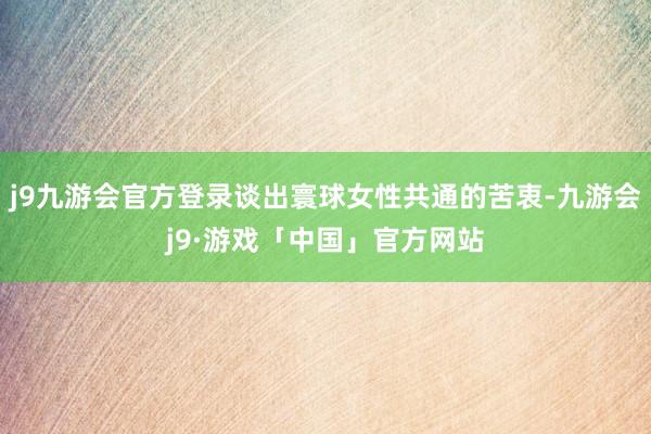 j9九游会官方登录谈出寰球女性共通的苦衷-九游会j9·游戏「中国」官方网站
