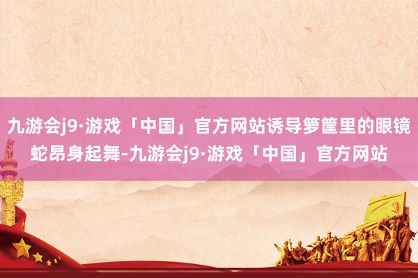 九游会j9·游戏「中国」官方网站诱导箩筐里的眼镜蛇昂身起舞-九游会j9·游戏「中国」官方网站