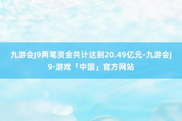 九游会J9两笔资金共计达到20.49亿元-九游会j9·游戏「中国」官方网站