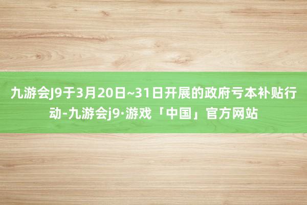 九游会J9于3月20日~31日开展的政府亏本补贴行动-九游会j9·游戏「中国」官方网站