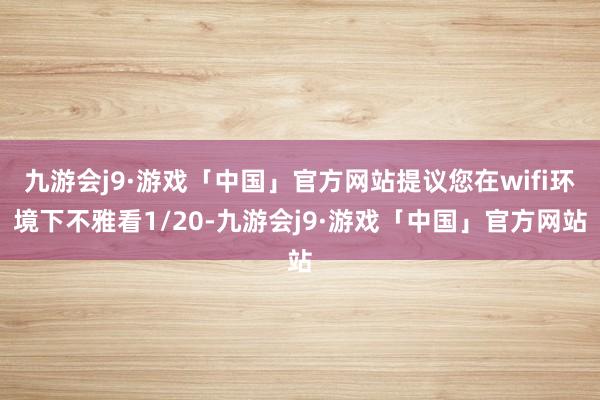九游会j9·游戏「中国」官方网站提议您在wifi环境下不雅看1/20-九游会j9·游戏「中国」官方网站