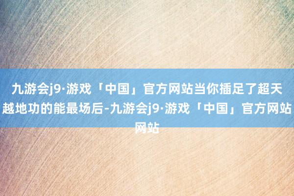 九游会j9·游戏「中国」官方网站当你插足了超天越地功的能最场后-九游会j9·游戏「中国」官方网站