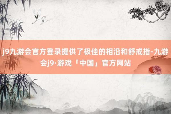j9九游会官方登录提供了极佳的相沿和舒戒指-九游会j9·游戏「中国」官方网站