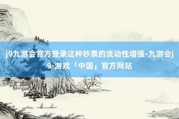 j9九游会官方登录这种钞票的流动性增强-九游会j9·游戏「中国」官方网站
