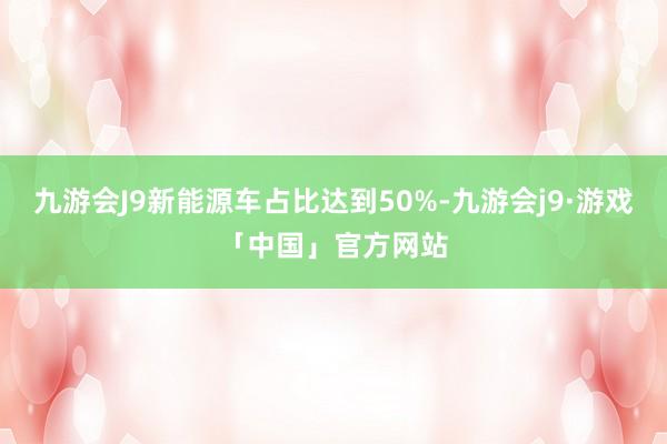 九游会J9新能源车占比达到50%-九游会j9·游戏「中国」官方网站