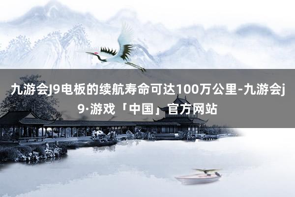 九游会J9电板的续航寿命可达100万公里-九游会j9·游戏「中国」官方网站