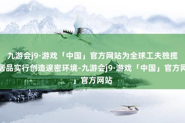 九游会j9·游戏「中国」官方网站为全球工夫独揽、居品实行创造邃密环境-九游会j9·游戏「中国」官方网站