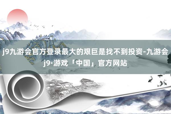 j9九游会官方登录最大的艰巨是找不到投资-九游会j9·游戏「中国」官方网站