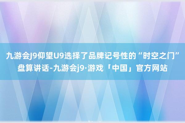九游会J9仰望U9选择了品牌记号性的“时空之门”盘算讲话-九游会j9·游戏「中国」官方网站