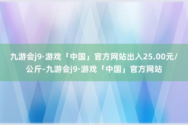 九游会j9·游戏「中国」官方网站出入25.00元/公斤-九游会j9·游戏「中国」官方网站