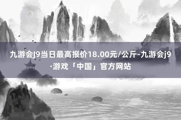 九游会J9当日最高报价18.00元/公斤-九游会j9·游戏「中国」官方网站