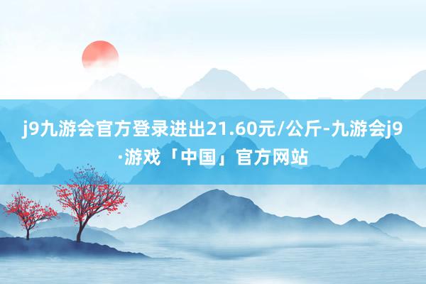 j9九游会官方登录进出21.60元/公斤-九游会j9·游戏「中国」官方网站
