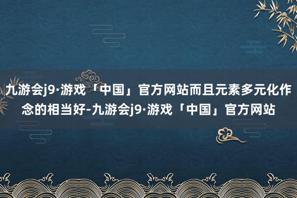 九游会j9·游戏「中国」官方网站而且元素多元化作念的相当好-九游会j9·游戏「中国」官方网站