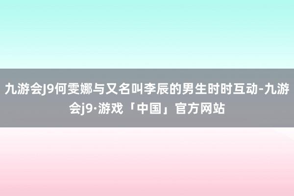 九游会J9何雯娜与又名叫李辰的男生时时互动-九游会j9·游戏「中国」官方网站