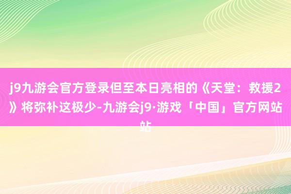 j9九游会官方登录但至本日亮相的《天堂：救援2》将弥补这极少-九游会j9·游戏「中国」官方网站