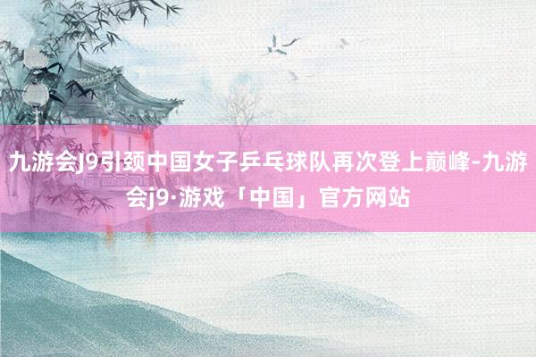 九游会J9引颈中国女子乒乓球队再次登上巅峰-九游会j9·游戏「中国」官方网站