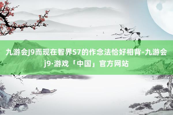 九游会J9而现在智界S7的作念法恰好相背-九游会j9·游戏「中国」官方网站