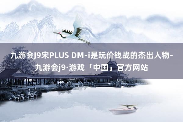 九游会J9宋PLUS DM-i是玩价钱战的杰出人物-九游会j9·游戏「中国」官方网站