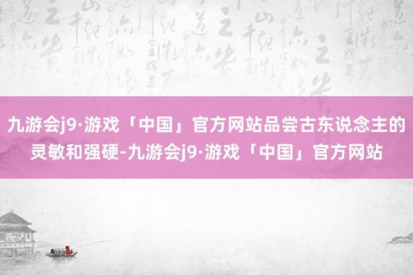 九游会j9·游戏「中国」官方网站品尝古东说念主的灵敏和强硬-九游会j9·游戏「中国」官方网站