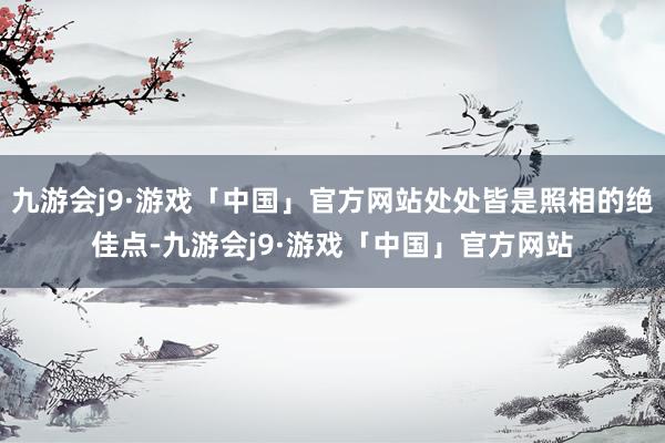 九游会j9·游戏「中国」官方网站处处皆是照相的绝佳点-九游会j9·游戏「中国」官方网站