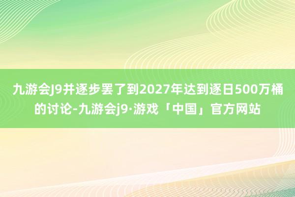 九游会J9并逐步罢了到2027年达到逐日500万桶的讨论-九游会j9·游戏「中国」官方网站