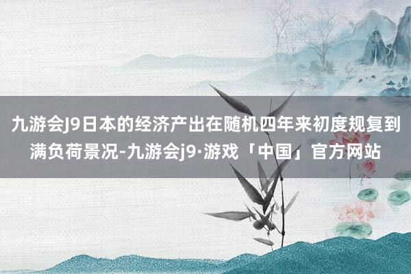 九游会J9日本的经济产出在随机四年来初度规复到满负荷景况-九游会j9·游戏「中国」官方网站