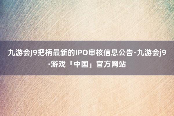 九游会J9把柄最新的IPO审核信息公告-九游会j9·游戏「中国」官方网站