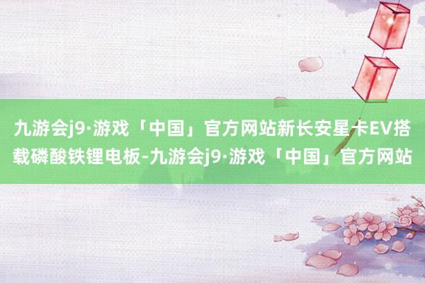 九游会j9·游戏「中国」官方网站新长安星卡EV搭载磷酸铁锂电板-九游会j9·游戏「中国」官方网站