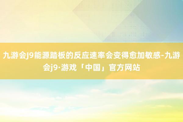 九游会J9能源踏板的反应速率会变得愈加敏感-九游会j9·游戏「中国」官方网站