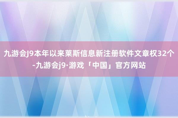 九游会J9本年以来莱斯信息新注册软件文章权32个-九游会j9·游戏「中国」官方网站