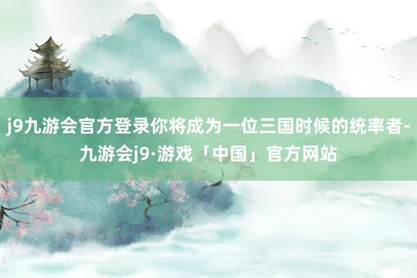 j9九游会官方登录你将成为一位三国时候的统率者-九游会j9·游戏「中国」官方网站