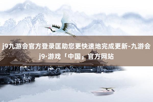 j9九游会官方登录匡助您更快速地完成更新-九游会j9·游戏「中国」官方网站