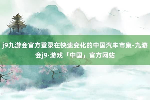 j9九游会官方登录在快速变化的中国汽车市集-九游会j9·游戏「中国」官方网站