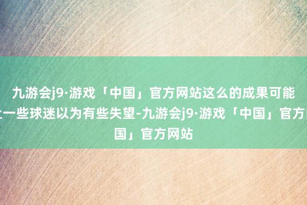 九游会j9·游戏「中国」官方网站这么的成果可能会让一些球迷以为有些失望-九游会j9·游戏「中国」官方网站