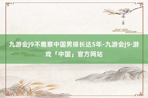 九游会J9不雅察中国男排长达5年-九游会j9·游戏「中国」官方网站