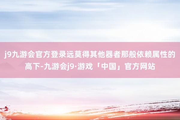 j9九游会官方登录远莫得其他器者那般依赖属性的高下-九游会j9·游戏「中国」官方网站